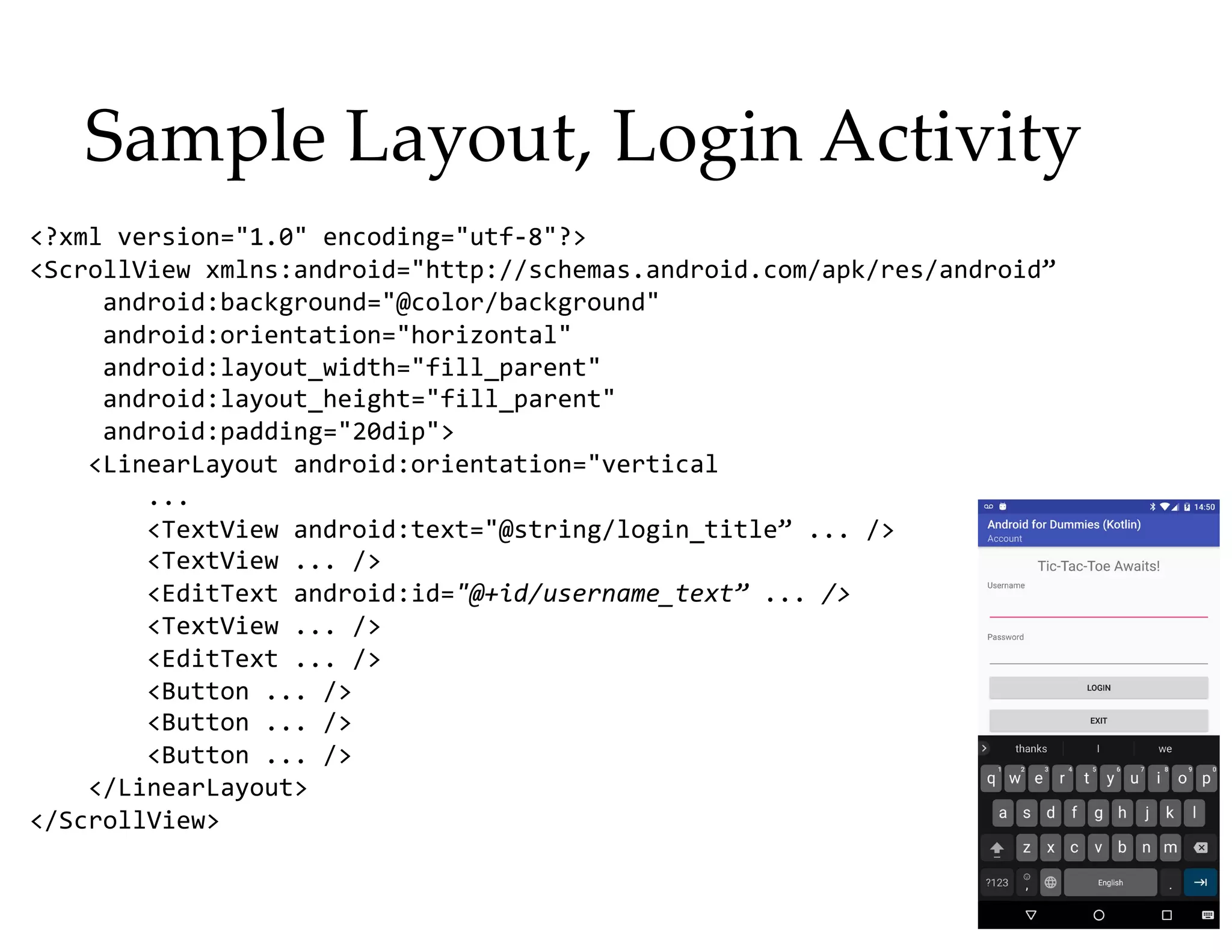 Sample Layout, Login Activity
<?xml version="1.0" encoding="utf-8"?>
<ScrollView xmlns:android="http://schemas.android.com/apk/res/android”
android:background="@color/background"
android:orientation="horizontal"
android:layout_width="fill_parent"
android:layout_height="fill_parent"
android:padding="20dip">
<LinearLayout android:orientation="vertical
...
<TextView android:text="@string/login_title” ... />
<TextView ... />
<EditText android:id="@+id/username_text” ... />
<TextView ... />
<EditText ... />
<Button ... />
<Button ... />
<Button ... />
</LinearLayout>
</ScrollView>
 