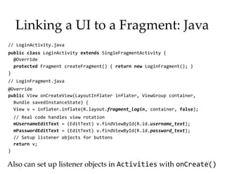 Linking a UI to a Fragment: Java
// LoginActivity.java
public class LoginActivity extends SingleFragmentActivity {
@Override
protected Fragment createFragment() { return new LoginFragment(); }
}
// LoginFragment.java
@Override
public View onCreateView(LayoutInflater inflater, ViewGroup container,
Bundle savedInstanceState) {
View v = inflater.inflate(R.layout.fragment_login, container, false);
// Real code handles view rotation
mUsernameEditText = (EditText) v.findViewById(R.id.username_text);
mPasswordEditText = (EditText) v.findViewById(R.id.password_text);
// Setup listener objects for buttons
return v;
}
11
Also can set up listener objects in Activities with onCreate()
 