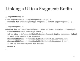 Linking a UI to a Fragment: Kotlin
// LoginActivity.kt
class LoginActivity : SingleFragmentActivity() {
override fun createFragment(): Fragment { return LoginFragment() }
}
// LoginFragment.kt
override fun onCreateView(inflater: LayoutInflater, container: ViewGroup?,
savedInstanceState: Bundle?): View? {
val v: View = inflater.inflate(R.layout.fragment_login, container, false)
// Real code handles view rotation
mUsernameEditText = v.findViewById<EditText>(R.id.username_text)
mPasswordEditText = v.findViewById<EditText>(R.id.password_text)
// Set up listener objects for Buttons
return v
}
12
 