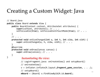 Creating a Custom Widget: Java
// Board.java
public class Board extends View {
public Board(Context context, AttributeSet attributes) {
super(context, attributes); // . . .
setFocusable(true); setFocusableInTouchMode(true); // . . .
}
// . . .
protected void onSizeChanged(int w, int h, int oldw, int oldh) {
super.onSizeChanged(w, h, oldw, oldh); // . . .
}
@Override
protected void onDraw(Canvas canvas) {
super.onDraw(canvas); // . . .
}
}
14
Instantiating the view:
// LoginFragment.java: onCreateView() and setupBoard()
// onCreateView()
v = inflater.inflate(R.layout.fragment_game_session, . . .);
// setupBoard()
mBoard = (Board) v.findViewById(R.id.board);
 