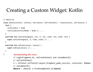 Creating a Custom Widget: Kotlin
// Board.kt
class Board(context: Context, attributes: AttributeSet) : View(context, attributes) {
init {
isFocusable = true
isFocusableInTouchMode = true // . . .
}
override fun onSizeChanged(w: Int, h: Int, oldw: Int, oldh: Int) {
super.onSizeChanged(w, h, oldw, oldh) // . . .
}
override fun onDraw(canvas: Canvas) {
super.onDraw(canvas) // . . .
}
}
15
Instantiating the view:
// LoginFragment.kt, onCreateView() and setupBoard()
// onCreateView()
v = inflater.inflate(R.layout.fragment_game_session, container, false)
// setupBoard()
mBoard = (Board) v.findViewById(R.id.board)
 