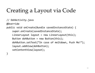 Creating a Layout via Code
// DohActivity.java
@Override
public void onCreate(Bundle savedInstanceState) {
super.onCreate(savedInstanceState);
LinearLayout layout = new LinearLayout(this);
Button dohButton = new Button(this);
dohButton.setText(“In case of meltdown, Push Me!”);
layout.addView(dohButton);
setContentView(layout);
}
16
 