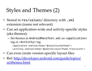 Styles and Themes (2)
• Stored in res/values/ directory with .xml
extension (name not relevant)
• Can set application-wide and activity-specific styles
(aka themes):
– Set themes in AndroidManifest.xml on <application>
tag or <Activity> tag
<application android:theme="@style/CustomTheme">
<activity android:theme="@android:style/Theme.Translucent">
• Can even create version-specific layout files
• Ref: http://developer.android.com/guide/topics/
ui/themes.html
18
 