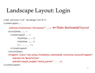 Landscape Layout: Login
<?xml version="1.0" encoding="utf-8"?>
<LinearLayout...
android:orientation="horizontal” ...> ⟸
⟸ Note: horizontal layout
<ScrollView ... >
<LinearLayout .. >
<TextView ... />
<TextView ... />
<!-- . . . -->
</LinearLayout>
</ScrollView>
<fragment class="com.wiley.fordummies.androidsdk.tictactoe.AccountFragment"
android:id="@+id/titles"
android:layout_height="match_parent” . . ./>
</LinearLayout>
24
 