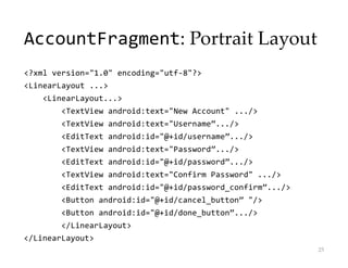 AccountFragment: Portrait Layout
<?xml version="1.0" encoding="utf-8"?>
<LinearLayout ...>
<LinearLayout...>
<TextView android:text="New Account" .../>
<TextView android:text="Username”.../>
<EditText android:id="@+id/username”.../>
<TextView android:text="Password”.../>
<EditText android:id="@+id/password”.../>
<TextView android:text="Confirm Password" .../>
<EditText android:id="@+id/password_confirm”.../>
<Button android:id="@+id/cancel_button” "/>
<Button android:id="@+id/done_button”.../>
</LinearLayout>
</LinearLayout>
25
 