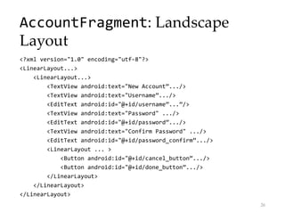 AccountFragment: Landscape
Layout
<?xml version="1.0" encoding="utf-8"?>
<LinearLayout...>
<LinearLayout...>
<TextView android:text="New Account”.../>
<TextView android:text="Username”.../>
<EditText android:id="@+id/username”...”/>
<TextView android:text="Password" .../>
<EditText android:id="@+id/password”.../>
<TextView android:text="Confirm Password" .../>
<EditText android:id="@+id/password_confirm”.../>
<LinearLayout ... >
<Button android:id="@+id/cancel_button”.../>
<Button android:id="@+id/done_button”.../>
</LinearLayout>
</LinearLayout>
</LinearLayout>
26
 