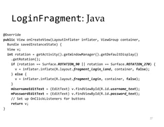 LoginFragment: Java
@Override
public View onCreateView(LayoutInflater inflater, ViewGroup container,
Bundle savedInstanceState) {
View v;
int rotation = getActivity().getWindowManager().getDefaultDisplay()
.getRotation();
if (rotation == Surface.ROTATION_90 || rotation == Surface.ROTATION_270) {
v = inflater.inflate(R.layout.fragment_login_land, container, false);
} else {
v = inflater.inflate(R.layout.fragment_login, container, false);
}
mUsernameEditText = (EditText) v.findViewById(R.id.username_text);
mPasswordEditText = (EditText) v.findViewById(R.id.password_text);
// Set up OnClickListeners for buttons
return v;
}
27
 