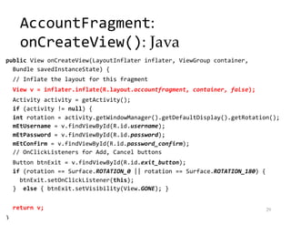 AccountFragment:
onCreateView(): Java
public View onCreateView(LayoutInflater inflater, ViewGroup container,
Bundle savedInstanceState) {
// Inflate the layout for this fragment
View v = inflater.inflate(R.layout.accountfragment, container, false);
Activity activity = getActivity();
if (activity != null) {
int rotation = activity.getWindowManager().getDefaultDisplay().getRotation();
mEtUsername = v.findViewById(R.id.username);
mEtPassword = v.findViewById(R.id.password);
mEtConfirm = v.findViewById(R.id.password_confirm);
// OnClickListeners for Add, Cancel buttons
Button btnExit = v.findViewById(R.id.exit_button);
if (rotation == Surface.ROTATION_0 || rotation == Surface.ROTATION_180) {
btnExit.setOnClickListener(this);
} else { btnExit.setVisibility(View.GONE); }
return v;
}
29
 
