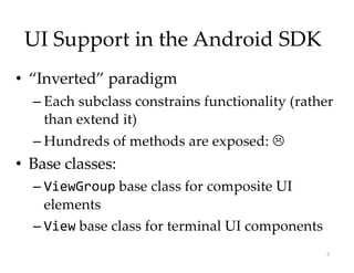 UI Support in the Android SDK
• “Inverted” paradigm
– Each subclass constrains functionality (rather
than extend it)
– Hundreds of methods are exposed: L
• Base classes:
– ViewGroup base class for composite UI
elements
– View base class for terminal UI components
3
 