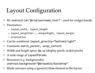 Layout Configuration
• ID: android:id="@+id/username_text” : used for widget handle
• Parameters:
– layout_width, layout_height
– layout_marginTop / ...marginRight, layout_margin
– orientation
• Can be combined: layout_gravity=“bottom|right”
• Constants: match_parent, wrap_content
• Width and height specs: dp, sp (display pixels, scaled pixels)
• A wide range of LayoutParams
• Resources (e.g. backgrounds):
android:background=“@drawable/backdrop”
• Blank canvases using a (generic) View element in the layout 7
 
