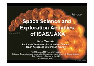 Space Science and
Exploration Activities
of ISAS/JAXA
Saku Tsuneta
Institute of Space and Astronautical Science
Japan Aerospace Exploration Agency
The UK-Japan 150 year anniversary
Science, Technology and Innovation Symposium - Astronomy & Space Science
The Embassy of Japan in the UK
6 December 2013
Hinode
X-ray sun in 2007
X-ray sun in 2012
 