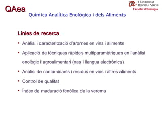Facultat d’Enologia Línies de recerca Anàlisi i caracterització d’aromes en vins i aliments Aplicació de tècniques ràpides multiparamètriques en l’anàlisi enològic i agroalimentari (nas i llengua electrònics) Anàlisi de contaminants i residus en vins i altres aliments Control de qualitat  Índex de maduració fenòlica de la verema Química Analítica Enològica i dels Aliments QAea 