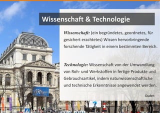 Bild: Wikipedia
Wissenschaft: (ein begründetes, geordnetes, für
gesichert erachtetes) Wissen hervorbringende
forschende Tätigkeit in einem bestimmten Bereich.
Technologie: Wissenschaft von der Umwandlung
von Roh- und Werkstoffen in fertige Produkte und
Gebrauchsartikel, indem naturwissenschaftliche
und technische Erkenntnisse angewendet werden.
Wissenschaft & Technologie
Duden
 