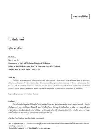 บทความปริทัศน์

โปรไบโอทิคส์
อุทย เก้าเอียน1
ั
้
Probiotics
Khow-ean U.
Department of Internal Medicine, Faculty of Medicine,
Prince of Songkla University, Hat Yai, Songkhla, 90110, Thailand
Songkla Med J 2006;24(4):315-323
Abstract:
Probiotics are nonpathogenic microorganisms that, when ingested, exert a positive influence on the health or physiology
of the host. More than 20 microorganisms have this property and therapeutic effects on nearly 10 diseases. Even though they
have less side effects when compared to antibiotics, it is still necessary to be aware of which strains are efficacious in different
diseases, and the optimal composition, dosage, and length of treatment for each clinical setting must be determined.
Key words: probiotics, lactobacillus, diarrhea

บทคัดย่อ:
โปรไบโอทิคส์ เป็นจุลชีพไม่ก่อโรคที่สร้างประโยชน์ต่อร่างกาย คือ ช่วยให้สุขภาพแข็งแรงและสามารถทำงานได้ดี ปัจจุบัน
่
มีจลชีพมากกว่า 20 ชนิดทีมคณสมบัตเหล่านี้ และให้ประโยชน์ในการรักษาและป้องกันโรคเกือบ 10 ชนิด แม้วาผลข้างเคียงจาก
ุ
่ ี ุ
ิ
การใช้จลชีพเหล่านีจะมีนอยเมือเทียบกับยาปฏิชวนะ แต่กยงต้องระวังในการใช้จลชีพแต่ละประเภทให้ตรงกับโรค และต้องพิจารณา
ุ
้
้ ่
ี
็ั
ุ
การใช้ในแง่ปริมาณ ส่วนประกอบ และระยะเวลาในการรักษาแต่ละโรค
คำสำคัญ: โปรไบโอทิคส์, แลคโตแบซิลลัส, ภาวะท้องเสีย
1

พบ., วว. (อายุรศาสตร์), อว. (ระบบทางเดินอาหาร) ผูชวยศาสตราจารย์ ภาควิชาอายุรศาสตร์ คณะแพทยศาสตร์ มหาวิทยาลัยสงขลานครินทร์
้ ่
อ.หาดใหญ่ จ.สงขลา 90110
รับต้นฉบับวันที่ 7 กันยายน 2548 รับลงตีพิมพ์วันที่ 12 เมษายน 2549

 