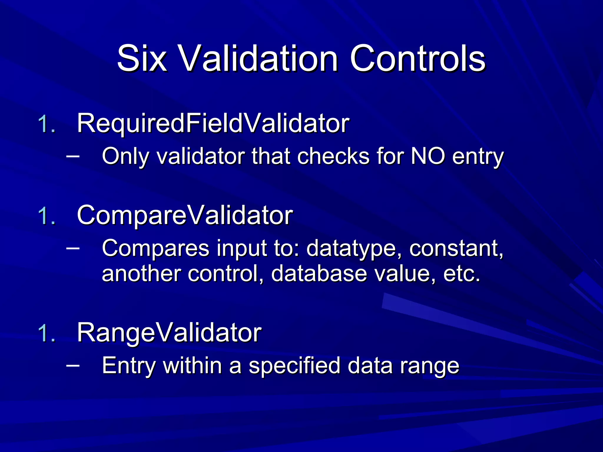 Six Validation ControlsSix Validation Controls
1.1. RequiredFieldValidatorRequiredFieldValidator
&ndash; Only validator that checks for NO entryOnly validator that checks for NO entry
1.1. CompareValidatorCompareValidator
&ndash; Compares input to: datatype, constant,Compares input to: datatype, constant,
another control, database value, etc.another control, database value, etc.
1.1. RangeValidatorRangeValidator
&ndash; Entry within a specified data rangeEntry within a specified data range
 