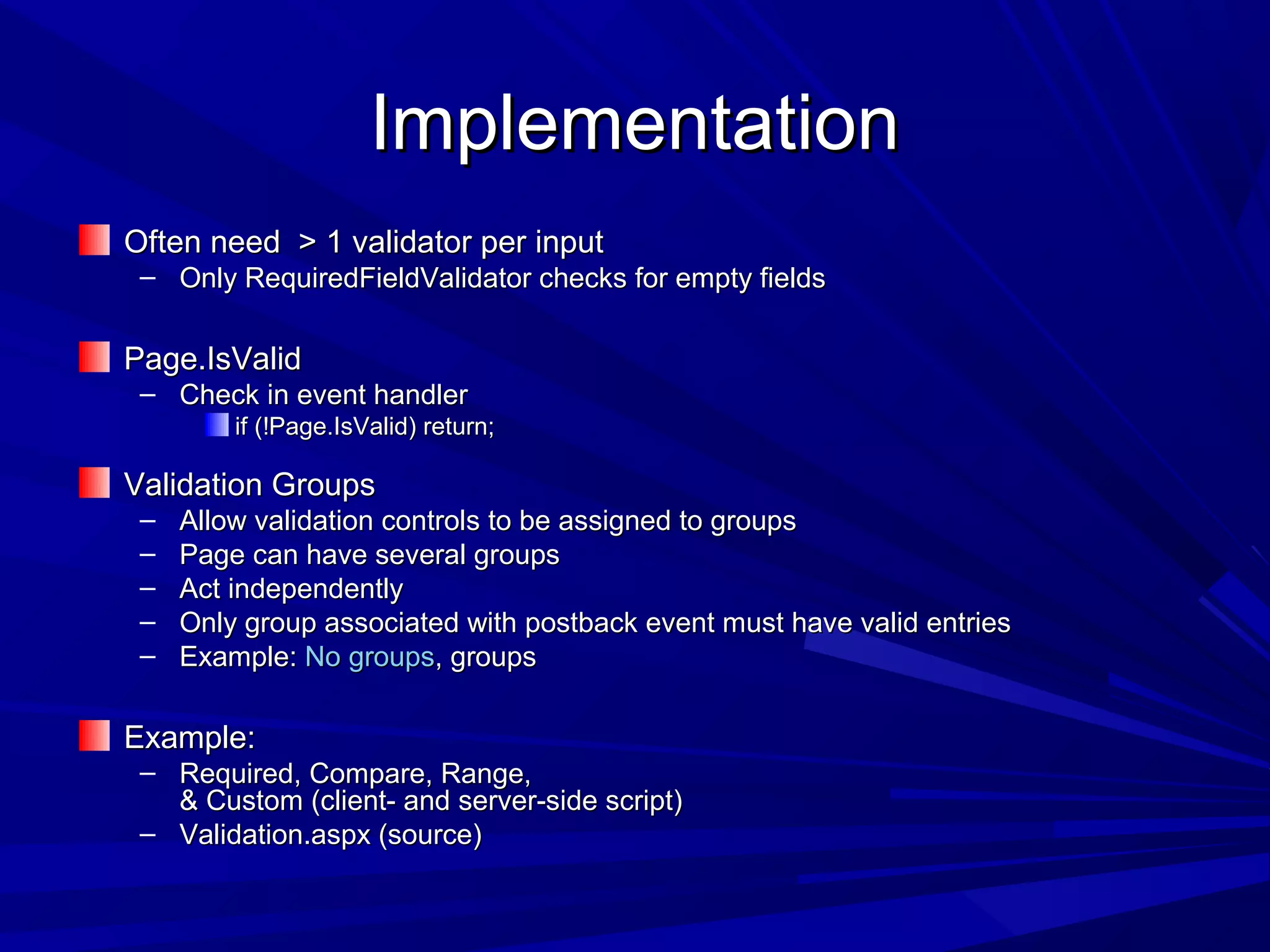 ImplementationImplementation
Often need > 1 validator per inputOften need > 1 validator per input
&ndash; Only RequiredFieldValidator checks for empty fieldsOnly RequiredFieldValidator checks for empty fields
Page.IsValidPage.IsValid
&ndash; Check in event handlerCheck in event handler
if (!Page.IsValid) return;if (!Page.IsValid) return;
Validation GroupsValidation Groups
&ndash; Allow validation controls to be assigned to groupsAllow validation controls to be assigned to groups
&ndash; Page can have several groupsPage can have several groups
&ndash; Act independentlyAct independently
&ndash; Only group associated with postback event must have valid entriesOnly group associated with postback event must have valid entries
&ndash; Example:Example: No groupsNo groups, groups, groups
Example:Example:
&ndash; Required, Compare, Range,Required, Compare, Range,
& Custom (client- and server-side script)& Custom (client- and server-side script)
&ndash; Validation.aspx (source)Validation.aspx (source)
 