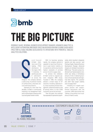 BMB GROUP
With its business growing
rapidly, the company wanted to
upgrade its reporting infrastruc-
ture to gain better visibility on
its operations while ensuring the
highest standards of services
across its entire supply chain.
To achieve this endeavor,
Al-Kabli turned to regional sys-
tems integrator BMB Group.
Founded in 1995, the company
delivers a broad range of ICT
solutions including cybersecuri-
ty, cloud, business process man-
agement, advanced analytics and
BI among others, to over 3,000
customers across all verticals.
“Over the years, the customer
hasexpandeditsoperationssignifi-
cantly, which resulted in disparate
systems and data sources,” said
Rodrigue Saade, Regional Business
Development Manager, Advanced
Analytics & Intelligent Automation,
BMB Group. “They were using a tra-
ditional Excel-based analytics tool,
which was taking a tremendous
amount of time in delivering busi-
ness-critical operational and logis-
tical data reports. The customer
also didn’t have proper visibility
over its supply chain.”
Following an in-depth eval-
uation process and compre-
hensive discussions with the
customer, BMB determined that
Tableau is the perfect tool to ad-
dress Al-Kabli’s needs.
S
a u d i - b a s e d
Al-Kabli Hold-
ing is one of the
leading FMCG
distributors in
the region. With
11 branches, 11
warehouses and
8 sub-branch-
es across the
Kingdom, the company delivers
a wide array of premium brands
of confectionery, chocolate, bis-
cuits and food products.
Operating for more than five
decades, Al-Kabli is continuously
investing in its management team
and in technologies to keep up with
local and global market trends.
RODRIGUE SAADE, REGIONAL BUSINESS DEVELOPMENT MANAGER, ADVANCED ANALYTICS &
INTELLIGENTAUTOMATION,BMBGROUP,GIVESANOVERVIEWONHOWLEADINGSAUDI-BASED
FMCG FIRM AL-KABLI HOLDING ACCELERATED ITS OPERATIONS WITH POWERFUL TABLEAU
ANALYTICSSOLUTIONS.
THE BIG PICTURE
CUSTOMER
AL-KABLI HOLDING
To simplify
data reporting
and analysis
To enable
data-driven
decisions
To unlock
the value of
data literacy
CUSTOMER’S OBJECTIVE
VALUE STORIES | ISSUE 7
12
 