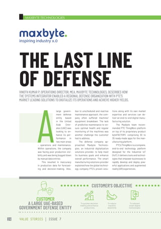 MAXBYTE TECHNOLOGIES
due to unscheduled and reactive
maintenance approach, the com-
pany often suffered machine/
equipment breakdown. The lack
of predictive maintenance to en-
sure optimal health and regular
monitoring of the machines was
another challenge the customer
had to address.
The defense company ap-
proached Maxbyte Technolo-
gies, an industrial digitalization
solutions provider, to help meet
its business goals and enhance
overall performance. The smart
manufacturing solutions provider
explained how the global technol-
ogy company PTC’s proven solu-
tions along with its own market
expertise and services can de-
liver an end-to-end digital manu-
facturing solution.
The Maxbyte team recom-
mended PTC ThingWorx platform
on top of its proprietary product
byteFACTORY, comprising 30 to
35 ready-made apps for the man-
ufacturing platform.
PTC’s ThingWorx is a complete,
end-to-end technology platform
designed for the Industrial IoT
(IIoT). It delivers tools and technol-
ogies that empower businesses to
rapidly develop and deploy pow-
erful applications and augmented
reality (AR) experiences.
A
large govern-
ment defense
entity based
in the United
Arab Emir-
ates (UAE) was
looking to en-
hance its per-
formance in
two main areas
– operations and maintenance.
Within operations, the company
was facing poor production visi-
bility and was being bogged down
by manual data entries.
This resulted in inaccuracy
in production data for forecast-
ing and decision-making. Also,
VINOTH KUMAR P, OPERATIONS DIRECTOR, MEA, MAXBYTE TECHNOLOGIES, DESCRIBES HOW
THE SYSTEMS INTEGRATOR ENABLED A REGIONAL DEFENSE ORGANIZATION WITH PTC’S
MARKET LEADING SOLUTIONS TO DIGITALIZE ITS OPERATIONS AND ACHIEVE HIGHER YIELDS.
THE LAST LINE
OF DEFENSE
CUSTOMER
A LARGE UAE-BASED
GOVERNMENT DEFENSE ENTITY
To quicken decision
making and enhance
productivity
To reduce
machine
downtime
To onboard
smart digital
technologies
CUSTOMER’S OBJECTIVE
VALUE STORIES | ISSUE 7
14
 