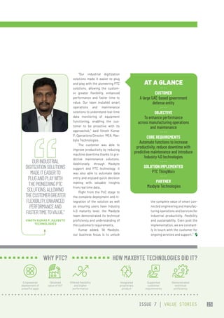 “Our industrial digitization
solutions made it easier to plug
and play with the pioneering PTC
solutions, allowing the custom-
er greater flexibility, enhanced
performance and faster time to
value. Our team installed smart
operations and maintenance
solutions to understand real-time
data monitoring of equipment
functioning, enabling the cus-
tomer to be proactive with its
approaches,” said Vinoth Kumar
P, Operations Director, MEA, Max-
byte Technologies.
The customer was able to
improve productivity by reducing
machine downtime thanks to pre-
dictive maintenance solutions.
Additionally, through Maxbyte
support and PTC technology, it
was also able to automate data
entry and enjoyed quick decision
making with valuable insights
from real time data.
Right from the PoC stage to
the complete deployment and in-
tegration of the solution as well
as ensuring users have Industry
4.0 maturity level, the Maxbyte
team demonstrated its technical
proficiency and understanding of
the customer’s requirements.
Kumar added, “At Maxbyte,
our business focus is to unlock
the complete value of smart con-
nected engineering and manufac-
turing operations and services for
industrial productivity, flexibility
and sustainability. Even post the
implementation, we are constant-
ly in touch with the customer for
ongoing services and support.”
AT A GLANCE
CUSTOMER
A large UAE-based government
defense entity
OBJECTIVE
To enhance performance
across manufacturing operations
and maintenance
CORE REQUIREMENTS
Automate functions to increase
productivity, reduce downtime with
predictive maintenance and introduce
Industry 4.0 technologies
SOLUTION IMPLEMENTED
PTC ThingWorx
PARTNER
 Maxbyte Technologies
OURINDUSTRIAL
DIGITIZATIONSOLUTIONS
MADEITEASIERTO
PLUGANDPLAYWITH
THEPIONEERINGPTC
SOLUTIONS,ALLOWING
THECUSTOMERGREATER
FLEXIBILITY,ENHANCED
PERFORMANCEAND
FASTERTIMETOVALUE.”
VINOTH KUMAR P, MAXBYTE
TECHNOLOGIES
Empowered
deployment of
powerful apps
Obtained
value of IIoT
Offered flexibility
and higher
performance
WHY PTC?
Integrated
proprietary
product
Supported
customer
requirements
Demonstrated
technical
proficiency
HOW MAXBYTE TECHNOLOGIES DID IT?
ISSUE 7 | VALUE STORIES 15
 