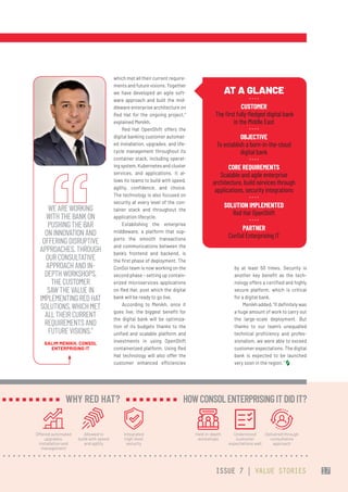 which met all their current require-
ments and future visions. Together
we have developed an agile soft-
ware approach and built the mid-
dleware enterprise architecture on
Red Hat for the ongoing project,”
explained Menikh.
Red Hat OpenShift offers the
digital banking customer automat-
ed installation, upgrades, and life-
cycle management throughout its
container stack, including operat-
ing system, Kubernetes and cluster
services, and applications. It al-
lows its teams to build with speed,
agility, confidence, and choice.
The technology is also focused on
security at every level of the con-
tainer stack and throughout the
application lifecycle.
Establishing the enterprise
middleware, a platform that sup-
ports the smooth transactions
and communications between the
bank’s frontend and backend, is
the first phase of deployment. The
ConSol team is now working on the
second phase – setting up contain-
erized microservices applications
on Red Hat, post which the digital
bank will be ready to go live.
According to Menikh, once it
goes live, the biggest benefit for
the digital bank will be optimiza-
tion of its budgets thanks to the
unified and scalable platform and
investments in using OpenShift
containerized platform. Using Red
Hat technology will also offer the
customer enhanced efficiencies
by at least 50 times. Security is
another key benefit as the tech-
nology offers a certified and highly
secure platform, which is critical
for a digital bank.
Menikhadded,“Itdefinitelywas
a huge amount of work to carry out
the large-scale deployment. But
thanks to our team’s unequalled
technical proficiency and profes-
sionalism, we were able to exceed
customer expectations. The digital
bank is expected to be launched
very soon in the region. ”
AT A GLANCE
CUSTOMER
 The first fully-fledged digital bank
in the Middle East
OBJECTIVE
To establish a born-in-the-cloud
digital bank
CORE REQUIREMENTS
Scalable and agile enterprise
architecture, build services through
applications, security integrations
SOLUTION IMPLEMENTED
Red Hat OpenShift
PARTNER
ConSol Enterprising IT
WEAREWORKING
WITHTHEBANKON
PUSHINGTHEBAR
ONINNOVATIONAND
OFFERINGDISRUPTIVE
APPROACHES.THROUGH
OURCONSULTATIVE
APPROACHANDIN-
DEPTHWORKSHOPS,
THECUSTOMER
SAWTHEVALUEIN
IMPLEMENTINGREDHAT
SOLUTIONS,WHICHMET
ALLTHEIRCURRENT
REQUIREMENTSAND
FUTUREVISIONS.”
SALIM MENIKH, CONSOL
ENTERPRISING IT
Offered automated
upgrades,
installation and
management
Allowed to
build with speed
and agility
Integrated
high-level
security
WHY RED HAT?
Held in-depth
workshops
Understood
customer
expectations well
Delivered through
consultative
approach
HOW CONSOLENTERPRISINGITDIDIT?
ISSUE 7 | VALUE STORIES 17
 