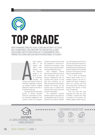 CLOUD BOX TECHNOLOGIES
integrator to take on the job. Cloud
Box specializes in end-to-end IT
infrastructure consultancy, cloud,
network security, systems integra-
tion and professional services.
Rohit Bhargava, Practice
Head, Cloud and Security at Cloud
Box Technologies, said, “All our
previous engagements with the
customer were reactive. As they
grew their operations, we ful-
filled everything around software,
hardware and services. For this
business case, we realized infra-
structure alone could not solve the
customer’s challenges.”
The educational institute’s
hardware footprint was growing to
unmanageable levels as more ap-
plications and students onboard-
ed. It was reaching a point where it
could not add any more devices in
its physical IT environment. For any
growing business, having faster ap-
plication response and on-demand
and future resources are key man-
dates for scaling effectively.
“This is when we proposed
VMware based solution as it is
hardware agnostic and well ac-
cepted in the region. It helped us
assure the customer that they
can achieve better efficiency by
reducing their reliance on hard-
ware,” he explained.
Once the Cloud Box team
showcased the many use cases
of VMware, it became the choice
of product for the customer. The
VMware vSphere vMotion feature,
A
large conglom-
erate in the
regional edu-
cation sector
boasting sev-
eral branches
sought to im-
prove its over-
all operational
efficiency. The
customer was looking to solve its
immediate challenges of expand-
ing hardware footprint, sluggish
application response and lack of
on-demand resources.
Having worked with UAE-based
premier IT services specialist
Cloud Box Technologies in previ-
ous successful engagements, the
customer turned to the systems
ROHIT BHARGAVA, PRACTICE HEAD, CLOUD AND SECURITY AT CLOUD
BOX TECHNOLOGIES, EXPLAINS HOW THE FIRM HELPED A LARGE
EDUCATIONAL INSTITUTION VIRTUALIZE ITS ENVIRONMENT WITH
VMWARE SOLUTIONS AND GAIN GREATER OPERATIONAL EFFICIENCY.
TOP GRADE
CUSTOMER
A LARGE REGIONAL EDUCATIONAL
CONGLOMERATE
To enhance
operational
efficiency
To have faster
application
response
To scale with
on-demand
resources
CUSTOMER’S OBJECTIVE
VALUE STORIES | ISSUE 7
18
 
