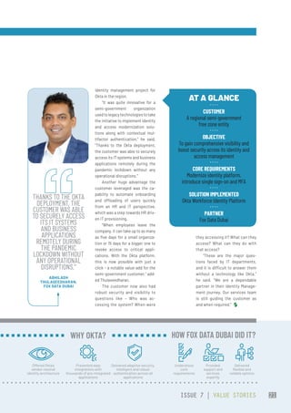 identity management project for
Okta in the region.
“It was quite innovative for a
semi-government organization
usedtolegacytechnologiestotake
the initiative to implement identity
and access modernization solu-
tions along with contextual mul-
tifactor authentication,” he said.
“Thanks to the Okta deployment,
the customer was able to securely
access its IT systems and business
applications remotely during the
pandemic lockdown without any
operational disruptions.”
Another huge advantage the
customer leveraged was the ca-
pability to automate onboarding
and offloading of users quickly
from an HR and IT perspective,
which was a step towards HR driv-
en IT provisioning.
“When employees leave the
company, it can take up to as many
as five days for a small organiza-
tion or 15 days for a bigger one to
revoke access to critical appli-
cations. With the Okta platform,
this is now possible with just a
click – a notable value-add for the
semi-government customer,” add-
ed Thulaseedharan.
The customer now also had
robust security and visibility to
questions like – Who was ac-
cessing the system? When were
they accessing it? What can they
access? What can they do with
that access?
“These are the major ques-
tions faced by IT departments,
and it is difficult to answer them
without a technology like Okta,”
he said. “We are a dependable
partner in their Identity Manage-
ment journey. Our services team
is still guiding the customer as
and when required.”  
AT A GLANCE
CUSTOMER
A regional semi-government
free zone entity
OBJECTIVE
To gain comprehensive visibility and
boost security across its identity and
access management
CORE REQUIREMENTS
Modernize identity platform,
introduce single sign-on and MFA
SOLUTION IMPLEMENTED
Okta Workforce Identity Platform
PARTNER
Fox Data Dubai
THANKS TO THE OKTA
DEPLOYMENT, THE
CUSTOMER WAS ABLE
TO SECURELY ACCESS
ITS IT SYSTEMS
AND BUSINESS
APPLICATIONS
REMOTELY DURING
THE PANDEMIC
LOCKDOWN WITHOUT
ANY OPERATIONAL
DISRUPTIONS.”
ABHILASH
THULASEEDHARAN,
FOX DATA DUBAI
Offered Okta’s
vendor-neutral
identity architecture
Presented easy
integrations with
thousands of pre-integrated
applications
Delivered adaptive security,
intelligent and robust
authentication across all
applications
WHY OKTA?
Understood
core
requirements
Provided
support and
services
expertly
Delivered
flexible and
reliable options
HOW FOX DATA DUBAI DID IT?
ISSUE 7 | VALUE STORIES 21
 
