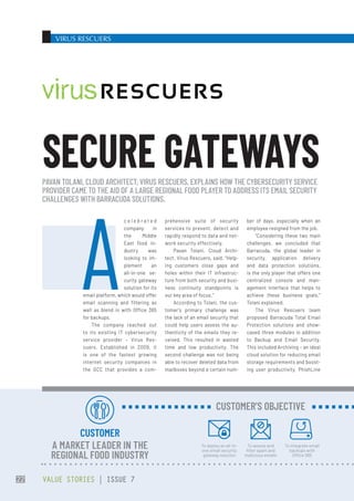 VIRUS RESCUERS
prehensive suite of security
services to prevent, detect and
rapidly respond to data and net-
work security effectively.
Pavan  Tolani, Cloud  Archi-
tect, Virus Rescuers, said, “Help-
ing customers close gaps and
holes within their IT infrastruc-
ture from both security and busi-
ness continuity standpoints is
our key area of focus.”
According to Tolani, the cus-
tomer’s primary challenge was
the lack of an email security that
could help users assess the au-
thenticity of the emails they re-
ceived. This resulted in wasted
time and low productivity. The
second challenge was not being
able to recover deleted data from
mailboxes beyond a certain num-
ber of days, especially when an
employee resigned from the job.
“Considering these two main
challenges, we concluded that
Barracuda, the global leader in
security, application delivery
and data protection solutions,
is the only player that offers one
centralized console and man-
agement interface that helps to
achieve these business goals,”
Tolani explained.
The Virus Rescuers team
proposed Barracuda Total Email
Protection solutions and show-
cased three modules in addition
to Backup and Email Security.
This included Archiving – an ideal
cloud solution for reducing email
storage requirements and boost-
ing user productivity, PhishLine
A
c e l e b r a t e d
company in
the Middle
East food in-
dustry was
looking to im-
plement an
all-in-one se-
curity gateway
solution for its
email platform, which would offer
email scanning and filtering as
well as blend in with Office 365
for backups.
The company reached out
to its existing IT cybersecurity
service provider – Virus Res-
cuers. Established in 2009, it
is one of the fastest growing
internet security companies in
the GCC that provides a com-
PAVAN TOLANI, CLOUD ARCHITECT, VIRUS RESCUERS, EXPLAINS HOW THE CYBERSECURITY SERVICE
PROVIDER CAME TO THE AID OF A LARGE REGIONAL FOOD PLAYER TO ADDRESS ITS EMAIL SECURITY
CHALLENGES WITH BARRACUDA SOLUTIONS.
SECURE GATEWAYS
CUSTOMER
A MARKET LEADER IN THE
REGIONAL FOOD INDUSTRY
To deploy an all-in-
one email security
gateway solution
To assess and
filter spam and
malicious emails
To integrate email
backups with
Office 365
CUSTOMER’S OBJECTIVE
VALUE STORIES | ISSUE 7
22
 