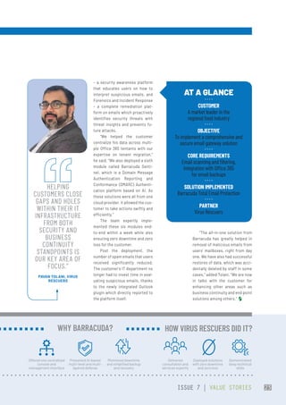 – a security awareness platform
that educates users on how to
interpret suspicious emails, and
Forensics and Incident Response
– a complete remediation plat-
form on emails which proactively
identifies security threats with
threat insights and prevents fu-
ture attacks.
“We helped the customer
centralize his data across multi-
ple Office 365 tentants with our
expertise on tenant migration,”
he said. “We also deployed a sixth
module called Barracuda Senti-
nel, which is a Domain Message
Authentication Reporting and
Conformance (DMARC) Authenti-
cation platform based on AI. As
these solutions were all from one
cloud provider, it allowed the cus-
tomer to take actions swiftly and
efficiently.”
The team expertly imple-
mented these six modules end-
to-end within a week while also
ensuring zero downtime and zero
loss for the customer.
Post the deployment, the
number of spam emails that users
received significantly reduced.
The customer’s IT department no
longer had to invest time in eval-
uating suspicious emails, thanks
to the newly integrated Outlook
plugin which directly reported to
the platform itself.
“The all-in-one solution from
Barracuda has greatly helped in
removal of malicious emails from
users’ mailboxes, right from day
one. We have also had successful
restores of data, which was acci-
dentally deleted by staff in some
cases,” added Tolani. “We are now
in talks with the customer for
enhancing other areas such as
business continuity and end point
solutions among others.”
AT A GLANCE
CUSTOMER
A market leader in the
regional food industry
OBJECTIVE
To implement a comprehensive and
secure email gateway solution
CORE REQUIREMENTS
Email scanning and filtering,
integration with Office 365
for email backups
SOLUTION IMPLEMENTED
Barracuda Total Email Protection
PARTNER
Virus Rescuers
HELPING
CUSTOMERS CLOSE
GAPS AND HOLES
WITHIN THEIR IT
INFRASTRUCTURE
FROM BOTH
SECURITY AND
BUSINESS
CONTINUITY
STANDPOINTS IS
OUR KEY AREA OF
FOCUS.”
PAVAN TOLANI, VIRUS
RESCUERS
Offered one centralized
console and
management interface
Presented AI-based
multi-level and multi-
layered defense
Minimized downtime
and simplified backup
and recovery
WHY BARRACUDA?
Delivered
consultation and
services expertly
Deployed solutions
with zero downtime
and zero loss
Demonstrated
deep technical
skills
 HOW VIRUS RESCUERS DID IT?
ISSUE 7 | VALUE STORIES 23
 