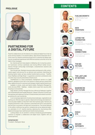 PROLOGUE
PARTNERING FOR
A DIGITAL FUTURE
Powerful collaborations are the bedrock of an advanced digital future that we
all are striving towards. In its seventh edition, Value Stories showcases the in-
trinsic merit our channel community brings forth to customers by always mak-
ing sure ‘exceptional experiences’ and ‘effective business outcomes’ are at the
heart of their strategies.
Our channel partners have played a trailblazing role in ensuring custom-
ers’ businesses continue seamlessly even during difficult market circum-
stances through cutting-edge technologies, comprehensive solutions and
innovative services.
Over the past year, Redington has gone above and beyond to offer uninter-
rupted support and services for our partners and customers. Identifying the
evolving market needs, we have unveiled transformative services – TrackMy-
Cloud, DigiGlass and Edge Ahead – to guarantee customers a wholesome view
into their cloud, security and wireless infrastructure.
TrackMyCloud is a cloud consumption management service on a SaaS
platform, designed to be an all-in-one solution to assist partners extend their
value-addedservicesforcustomersandmanagecomplexsophisticatedcloud.
Available in remote, onsite and hybrid models, Redington’s Managed Se-
curity Services (MSS) – DigiGlass – enables clients scale their security while
focusing on core business.
Edge Ahead is another Managed Services offering by Redington together
with Aruba Networks and Faraday Networks. It allows customers to shrink cap-
ital expenses and implement the best of breed wireless and network technolo-
gy solutions for a set monthly fee.
In an increasingly digital and virtual business landscape, organizations are
seeking cost-effective ways to operate. Advanced technology and related ser-
vices are great enablers to help them meet their business goals. Partners are
uniquely positioned to offer customers customized and end-to-end solutions
and services to succeed in the high-tech connected era. The stories featured
in this edition reinforces how partner competencies across advanced analyt-
ics, automaton, AI, IoT, machine learning, cybersecurity, cloud among other
digital technologies have redefined and transformed businesses.
Looking ahead, we are excited to continue introducing ground-breaking
solutions to empower a collaborative and digital future, together with our
channel partners.
SAYANTAN DEV
President, Redington Value
CONTENTS
04
06
08
10
12
14
16
18
20
22
FUELING GROWTH
CDW Middle East
& Africa	
NEW
FRONTIERS
EmaxIT International
LAYING THE
FOUNDATION
Innovative
Incorporation Trading
CRITICAL
CONNECTIONS
Visiontech Systems
International
THE BIG
PICTURE
BMB Group
THE LAST LINE
OF DEFENSE
Maxbyte Technologies
BANKING ON
THE FUTURE
ConSol Enterprising IT
TOP
GRADE
CloudBoxTechnologies
EAGLE
EYE
Fox Data Dubai	
SECURE
GATEWAYS
Virus Rescuers	
 