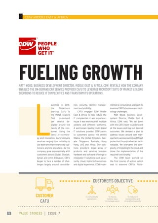 CDW MIDDLE EAST & AFRICA
tion, security, identity manage-
ment and visibility.
CAFU engaged CDW Middle
East & Africa to help reduce the
IT complexities it was experienc-
ing as it was working with multiple
vendors and different platforms.
A well-known leading multi-brand
IT solutions provider, CDW caters
to customers across the United
States, the United Kingdom, Can-
ada, Singapore, Australia, Hong
Kong, UAE and Africa. The solu-
tions provider’s broad array of
products and services features
hardware and software offerings to
integrated IT solutions such as se-
curity, cloud, hybrid infrastructure
and digital experience. CDW imple-
mented a consultative approach to
examine CAFU’s business and tech-
nology challenges.
Matt Wood, Business Devel-
opment Director, Middle East &
Africa, CDW, said, “We sat down
with the CAFU team to understand
all the issues and map out desired
outcomes. We devised a plan to
address issues around cost man-
agement, access control and threat
protection through advanced tech-
nologies. We overcame the com-
plexity of migrating to the cloud and
drove the implementation of the
required functionality.”
The CDW team worked on
the first course of action, which
was to examine CAFU’s Micro-
L
aunched in 2018,
the Dubai-born
start-up CAFU is
the MENA region’s
first on-demand
car service de-
signed around the
needs of the con-
sumer. Using the
latest AI technolo-
gy and innovation, CAFU delivers
services ranging from refueling to
car wash and maintenance to cus-
tomers anytime anywhere. As the
company grew exponentially with
customers across Dubai, Sharjah,
Ajman and Umm Al Quwain, CAFU
began to face a number of chal-
lenges largely around consolida-
MATT WOOD, BUSINESS DEVELOPMENT DIRECTOR, MIDDLE EAST & AFRICA, CDW, REVEALS HOW THE COMPANY
ENABLED THE ON-DEMAND CAR SERVICE PROVIDER CAFU TO LEVERAGE MICROSOFT SUITE OF MARKET LEADING
SOLUTIONS TO REDUCE IT COMPLEXITIES AND TRANSFORM ITS OPERATIONS.
FUELING GROWTH
CUSTOMER
CAFU
To consolidate
operations
To have a
holistic view
to manage users
To reduce IT
complexities and
strengthen security
CUSTOMER’S OBJECTIVE
VALUE STORIES | ISSUE 7
4
 
