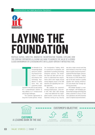 INNOVATIVE INCORPORATION TRADING
tive Incorporation Trading, which
is a consortium of companies, and
specialized in providing technology
enterprise solutions. The Innova-
tive team sat down with the cus-
tomer to understand their require-
ments which were largely around
solving flapping issues in the SAN
switches and upgrading their stor-
age capacities.
“We analyzed the customer’s
existing infrastructure – entry-lev-
el HPE MSA 2040 SAN Storage
– which had additional four segre-
gated clusters, servers and virtual
machines running on top. Security
was also a major concern and they
were hesitant to move their critical
data to a public cloud environment,”
explained Murtaza Kapasi, Director,
Innovative Incorporation Trading.
“We zeroed in on HPE Nimble Stor-
age as the best solution to greatly
upgrade their existing infrastruc-
ture and elevate their storage sys-
tems by two levels.”
HPE Nimble Storage is a next-
gen intelligent, self-managing pre-
dictiveflashstoragetechnologythat
allows customers to focus on their
core operations and drive business
value in a hybrid cloud environment.
T
he demands of an
increasingly digital
world are compel-
ling financial insti-
tutions to evolve
and enhance their
technology foun-
dations to better
serve their end
customers.Alead-
ing bank in the UAE too was looking
for a comprehensive solution to
help address its IT infrastructural
and storage challenges.
The customer approached its
long-time trusted partner, Innova-
MURTAZA KAPASI, DIRECTOR, INNOVATIVE INCORPORATION TRADING, EXPLAINS HOW
THE COMPANY EMPOWERED A LEADING UAE BANK TO HARNESS THE VALUE OF A HYBRID
CLOUDENVIRONMENTBYLEVERAGINGHPE’SINTELLIGENT-DRIVENITINFRASTRUCTURE.
LAYING THE
FOUNDATION
CUSTOMER
A LEADING BANK IN THE UAE To consolidate
and upgrade storage
To improve business
performance and agility
To reduce
costs
CUSTOMER’S OBJECTIVE
VALUE STORIES | ISSUE 7
8
 
