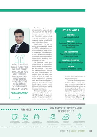 The efficient engineers at Inno-
vative assisted the customer to get
well-acquainted with HPE Nimble
Storageastheywerenewtothesolu-
tion. The solutions provider helped
the bank to consolidate its storage
into a single one that carried the full
load of its distributed clusters.
Kapasi added, “This way the
banking customer was able to save
on its TCO by reducing its rack ca-
pacity and power as well as shrink-
ing management and troubleshoot-
ing time. They were impressed with
the improved performance, espe-
cially by Nimble’s capability to com-
press data in real time.”
The Innovative team’s pre-
scribed solution for the customer
included another important compo-
nent–HPEInfoSight.ItisanAI-pow-
ered predictive analytics platform
that brings software-defined in-
telligence to the data center. This
enables the ability to predict and
prevent infrastructure problems
before they occur. With HPE InfoS-
ight in place, the customer was able
to easily address problems, ensure
application availability and reduce
storage operational costs.
After experiencing the numer-
ous benefits of HPE Nimble Storage
and HPE InfoSight, the customer
expanded the partnership with In-
novative Incorporation to replicate
a similar storage infrastructure for
its Disaster Recovery.
“Thanks to our team’s collective
technical skills and product knowl-
edge,wewereabletofurtherhelpthe
customer to save costs by using the
existing infrastructure without hav-
ing to rehaul any systems. We were
also able to expertly accommodate
the customer’s end-to-end require-
ments and ensure 100 percent cus-
tomersatisfaction,”saidKapasi.
AT A GLANCE
CUSTOMER
A leading bank in the UAE
OBJECTIVE
To address IT and storage challenges
through intelligently driven
infrastructure
CORE REQUIREMENTS
Upgraded storage, reduce costs,
enhance performance
SOLUTION IMPLEMENTED
HPE Nimble Storage and HPE InfoSight
PARTNER
 Innovative Incorporation Trading
THANKSTOOURTEAM’S
COLLECTIVETECHNICAL
SKILLSANDPRODUCT
KNOWLEDGE,WEWERE
ABLETOFURTHER
HELPTHECUSTOMER
TOSAVECOSTSBY
USINGTHEEXISTING
INFRASTRUCTURE
WITHOUTHAVINGTO
REHAULANYSYSTEMS.”
MURTAZA KAPASI, INNOVATIVE
INCORPORATION TRADING
Offered scalable,
secure and flexible
solution
Helped
drive business
value
Provided AI-
powered predictive
analytics platform
WHY HPE?
Analyzed end-to-end
customer environment
and requirements
Delivered a
next-gen
advanced solution
Offered unparalleled
expertise and product
knowledge
HOW INNOVATIVE INCORPORATION
TRADING DID IT?
ISSUE 7 | VALUE STORIES 9
 