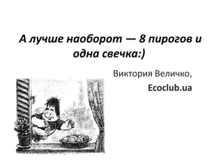 А лучше наоборот — 8 пирогов и
         одна свечка:)
               Виктория Величко,
                      Ecoclub.ua
 