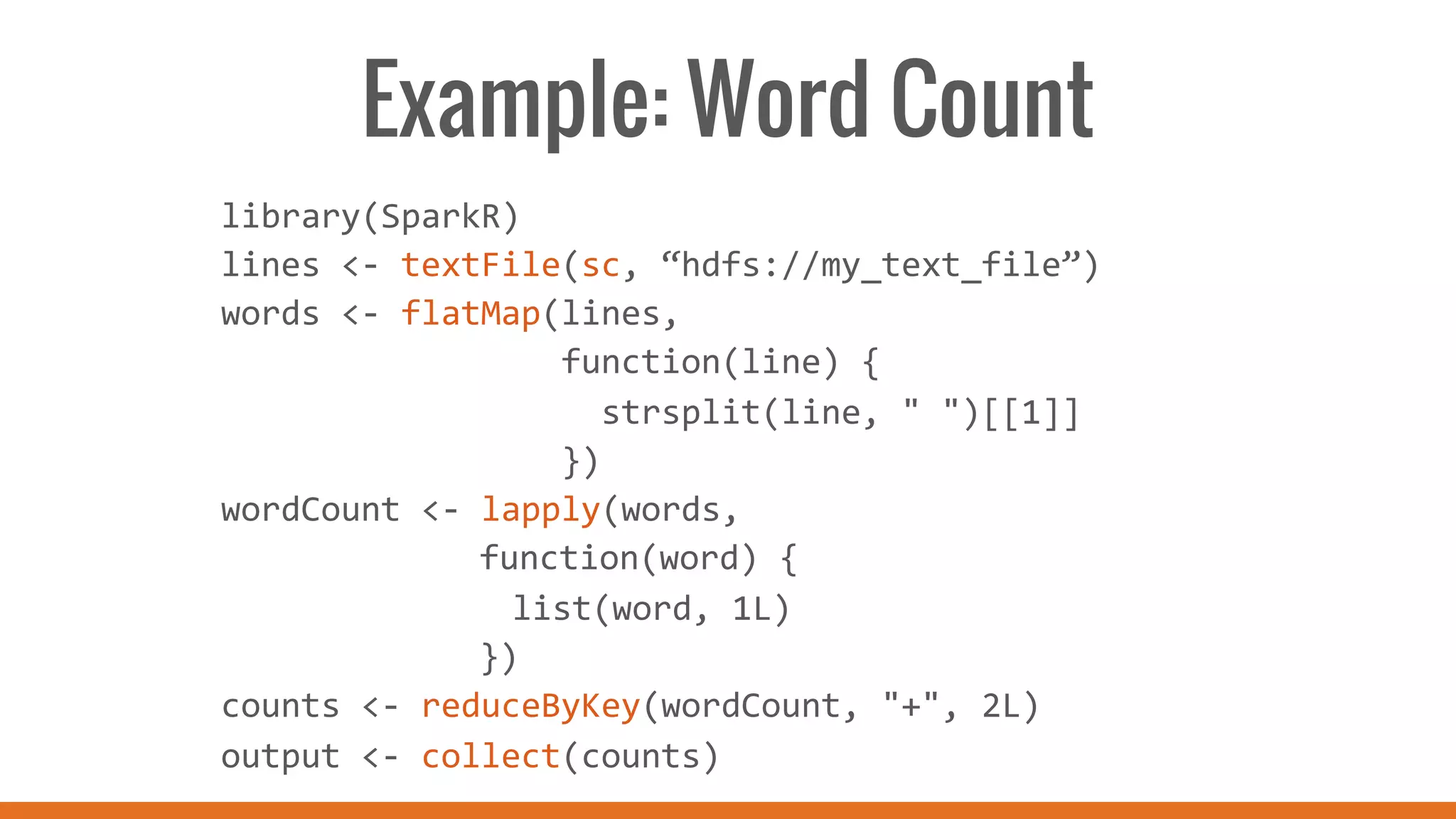 Example: Word Count
library(SparkR)	
  
lines	
  <-­‐	
  textFile(sc,	
  “hdfs://my_text_file”)	
  
words	
  <-­‐	
  flatMap(lines,	
  
	
  	
  	
  	
  	
  	
  	
  	
  	
  	
  	
  	
  	
  	
  	
  	
  	
  function(line)	
  {	
  
	
  	
  	
  	
  	
  	
  	
  	
  	
  	
  	
  	
  	
  	
  	
  	
  	
  	
  	
  strsplit(line,	
  "	
  ")[[1]]	
  
	
  	
  	
  	
  	
  	
  	
  	
  	
  	
  	
  	
  	
  	
  	
  	
  	
  })	
  
wordCount	
  <-­‐	
  lapply(words,	
  	
  
	
   	
   	
  	
  	
  function(word)	
  {	
  	
  
	
   	
   	
   	
  list(word,	
  1L)	
  	
  
	
   	
   	
  	
  	
  })	
  
counts	
  <-­‐	
  reduceByKey(wordCount,	
  "+",	
  2L)	
  
output	
  <-­‐	
  collect(counts)	
  
	
  
 