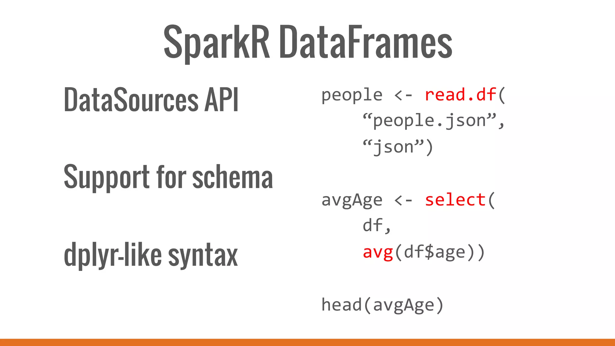 SparkR DataFrames
people	
  <-­‐	
  read.df(	
  
	
  	
  	
  	
  “people.json”,	
  
	
  	
  	
  	
  “json”)	
  
	
  
avgAge	
  <-­‐	
  select(	
  
	
  	
  	
  	
  df,	
  	
  
	
  	
  	
  	
  avg(df$age))	
  
	
  
head(avgAge)	
  
DataSources API
Support for schema
dplyr-like syntax
 