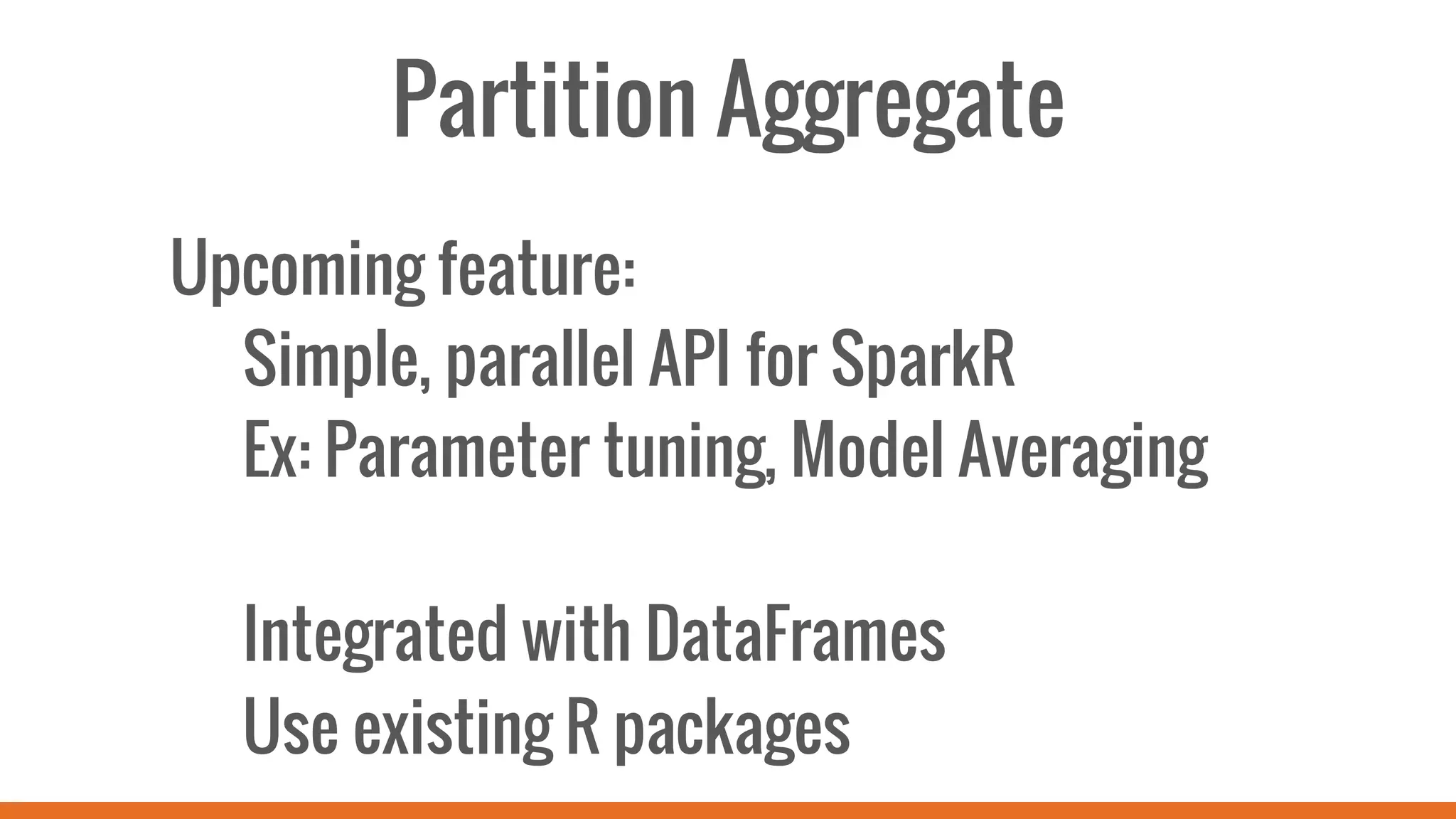 Partition Aggregate
Upcoming feature:
Simple, parallel API for SparkR
Ex: Parameter tuning, Model Averaging
Integrated with DataFrames
Use existing R packages
 