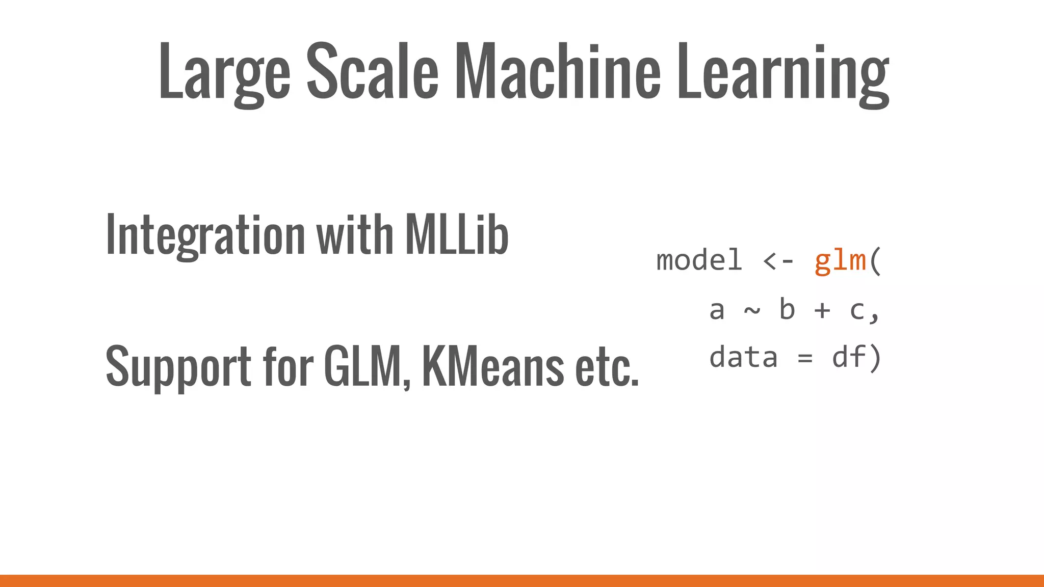 Large Scale Machine Learning
Integration with MLLib
Support for GLM, KMeans etc.
	
  
	
  
model	
  <-­‐	
  glm(	
  
	
  a	
  ~	
  b	
  +	
  c,	
  
	
  	
  	
  data	
  =	
  df)	
  
	
  
 