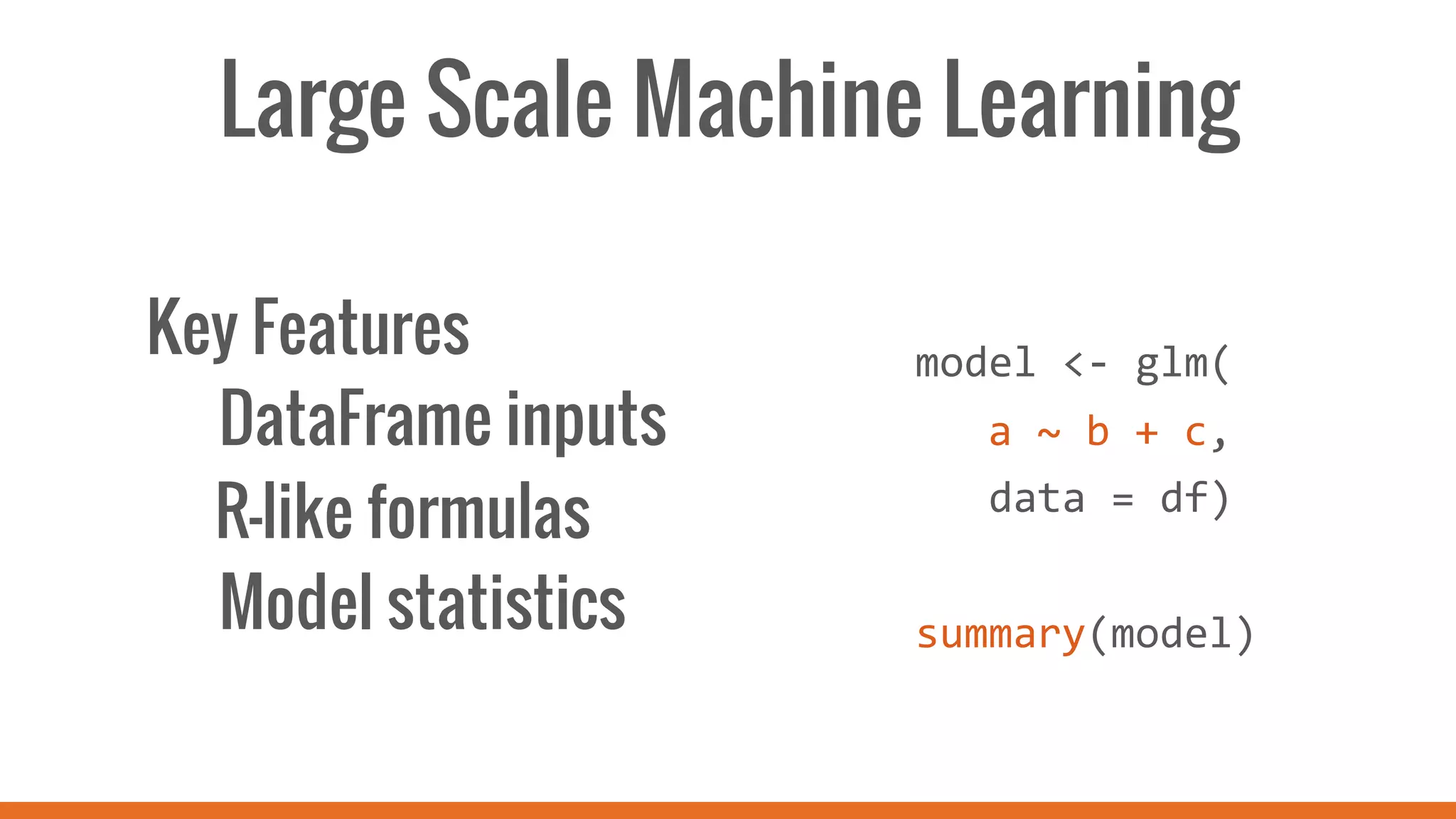 Large Scale Machine Learning
Key Features
DataFrame inputs
R-like formulas
Model statistics
	
  
	
  
model	
  <-­‐	
  glm(	
  
	
  a	
  ~	
  b	
  +	
  c,	
  
	
  	
  	
  data	
  =	
  df)	
  
	
  
summary(model)	
  
 
