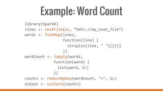 Example: Word Count
library(SparkR)	
  
lines	
  <-­‐	
  textFile(sc,	
  “hdfs://my_text_file”)	
  
words	
  <-­‐	
  flatMap(lines,	
  
	
  	
  	
  	
  	
  	
  	
  	
  	
  	
  	
  	
  	
  	
  	
  	
  	
  function(line)	
  {	
  
	
  	
  	
  	
  	
  	
  	
  	
  	
  	
  	
  	
  	
  	
  	
  	
  	
  	
  	
  strsplit(line,	
  "	
  ")[[1]]	
  
	
  	
  	
  	
  	
  	
  	
  	
  	
  	
  	
  	
  	
  	
  	
  	
  	
  })	
  
wordCount	
  <-­‐	
  lapply(words,	
  	
  
	
   	
   	
  	
  	
  function(word)	
  {	
  	
  
	
   	
   	
   	
  list(word,	
  1L)	
  	
  
	
   	
   	
  	
  	
  })	
  
counts	
  <-­‐	
  reduceByKey(wordCount,	
  "+",	
  2L)	
  
output	
  <-­‐	
  collect(counts)	
  
	
  
 