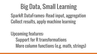Big Data, Small Learning
SparkR DataFrames: Read input, aggregation
Collect results, apply machine learning
Upcoming features:
Support for R transformations
More column functions (e.g. math, strings)
 