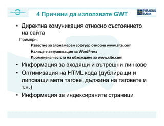 • Директна комуникация относно състоянието
на сайта
Примери:
Известие за злонамерен софтуер относно www.site.com
Налице е актуализация за WordPress
Променена честота на обхождане за www.site.com
• Информация за входящи и вътрешни линкове
• Оптимизация на HTML кода (дублиращи и
липсващи мета тагове, дължина на таговете и
т.н.)
• Информация за индексираните страници
4 Причини да използвате GWT
 