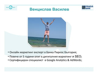 Венцислав Василев
Your logo
• Онлайн маркетинг експерт в Банка Пиреос България;
• Повече от 5 години опит в дигиталния маркетинг и SEO;
• Сертифициран специалист в Google Analytics & AdWords;
 