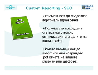 Възможност да създавате
персонализиран отчет;
Получавате подредена
статистика относно
оптимизацията и целите на
вашия сайт;
Имате възможност да
изтеглите или изпращате
.pdf отчета на вашите
клиенти или шефове;
Custom Reporting - SEO
 