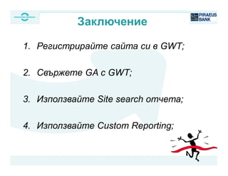 1. Регистрирайте сайта си в GWT;
2. Свържете GA с GWT;
3. Използвайте Site search отчета;
4. Използвайте Custom Reporting;
Заключение
 