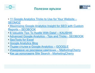 • 11 Google Analytics Tricks to Use for Your Website –
SEOMOZ
• Maximizing Google Analytics Insight for SEO with Custom
Reports – SEOBOOK
• 8 Valuable Tips To Hustle With Data! – KAUSHIK
• Advanced Google Analytics - Tips and Tricks - SEOBOOK
• SeoTools for Excel
• Google Analytics Blog
• Първи стъпки в Google Analytics – GOOGLE
• Измерване на рекламни кампании – MarketingCherry
• Как да използвате Site Search - MarketingCherry
Полезни връзки
 