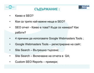 • Какво е SEO?
• Кои са трите най-важни неща в SEO?
• SEO отчет - Какво е това? Къде се намира? Как
работи?
• 4 причини да използвате Google Webmasters Tools ;
• Google Webmasters Tools – регистриране на сайт;
• Site Search – Вътрешно търсене;
• Site Search – Включване на отчета в GA;
• Custom SEO Reports – примери;
СЪДЪРЖАНИЕ :
Your logo
 