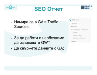 - Намира се в GA в Traffic
Sources;
- За да работи е необходимо
да използвате GWT
- Да свържете данните с GA;
SEO Отчет
 