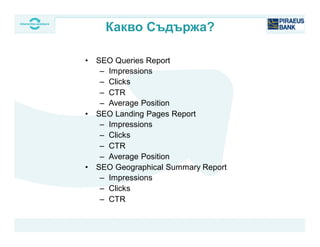 • SEO Queries Report
– Impressions
– Clicks
– CTR
– Average Position
• SEO Landing Pages Report
– Impressions
– Clicks
– CTR
– Average Position
• SEO Geographical Summary Report
– Impressions
– Clicks
– CTR
Какво Съдържа?
 