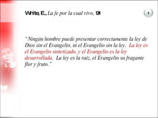White, E.,  La fe por la cual vivo,  91 “ Ningún hombre puede presentar correctamente la ley de Dios sin el Evangelio, ni el Evangelio sin la ley.  La ley es el Evangelio sintetizado, y el Evangelio es la ley desarrollada .  La ley es la raíz, el Evangelio su fragante flor y fruto.”  4 