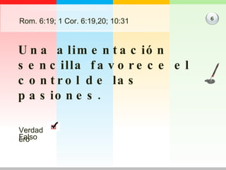Rom. 6:19; 1 Cor. 6:19,20; 10:31 Una alimentación sencilla favorece el control de las pasiones. 6 Verdadero Falso 
